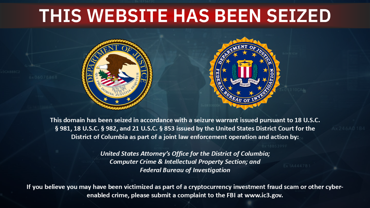 This domain has been seized in accordance with a seizure warrant issued pursuant to 18 U.S.C. Â§ 981, 18 U.S.C. Â§ 982, and 21 U.S.C. Â§ 853 issued by the United States District Court for the District of Columbia as part of a joint law enforcement operation and action by:
United States Attorney's Office for the District of Columbia;
Computer Crime & Intellectual Property Section; and
Federal Bureau of Investigation
If you believe you may have been victimized as part of a cryptocurrency investment fraud scam or other cyber-enabled crime, please submit a complaint to the FBI at www.ic3.gov.